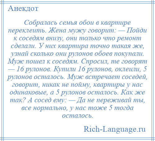 
    Собралась семья обои в квартире переклеить. Жена мужу говорит: — Пойди к соседям внизу, они только что ремонт сделали. У них квартира точно такая же, узнай сколько они рулонов обоев покупали. Муж пошел к соседям. Спросил, те говорят — 16 рулонов. Купили 16 рулонов, оклеили, 5 рулонов осталось. Муж встречает соседей, говорит, никак не пойму, квартиры у нас одинаковые, а 5 рулонов осталось. Как же так? А сосед ему: — Да не переживай ты, все нормально, у нас тоже 5 тогда осталось.