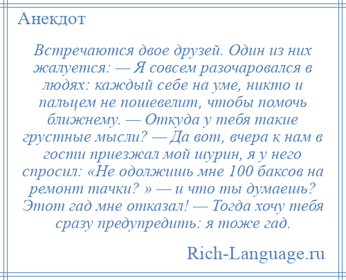 
    Встречаются двое друзей. Один из них жалуется: — Я совсем разочаровался в людях: каждый себе на уме, никто и пальцем не пошевелит, чтобы помочь ближнему. — Откуда у тебя такие грустные мысли? — Да вот, вчера к нам в гости приезжал мой шурин, я у него спросил: «Не одолжишь мне 100 баксов на ремонт тачки? » — и что ты думаешь? Этот гад мне отказал! — Тогда хочу тебя сразу предупредить: я тоже гад.