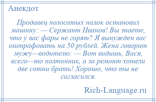 
    Продавец полосатых палок остановил машину: — Сержант Иванов! Вы знаете, что у вас фары не горят? Я вынужден вас оштрафовать на 50 рублей. Жена говорит мужу—водителю: — Вот видишь, Вася, всего—то полтинник, а за ремонт хотели две сотни брать! Хорошо, что ты не согласился.