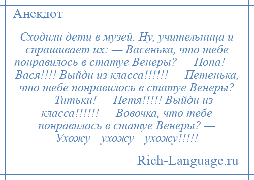 
    Сходили дети в музей. Ну, учительница и спрашивает их: — Васенька, что тебе понравилось в статуе Венеры? — Попа! — Вася!!!! Выйди из класса!!!!!! — Петенька, что тебе понравилось в статуе Венеры? — Титьки! — Петя!!!!! Выйди из класса!!!!!! — Вовочка, что тебе понравилось в статуе Венеры? — Ухожу—ухожу—ухожу!!!!!