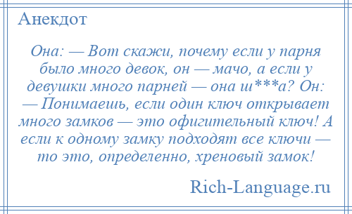 
    Она: — Вот скажи, почему если у парня было много девок, он — мачо, а если у девушки много парней — она ш***а? Он: — Понимаешь, если один ключ открывает много замков — это офигительный ключ! А если к одному замку подходят все ключи — то это, определенно, хреновый замок!