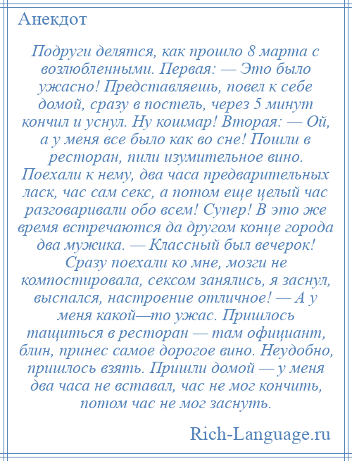 
    Подруги делятся, как прошло 8 марта с возлюбленными. Первая: — Это было ужасно! Представляешь, повел к себе домой, сразу в постель, через 5 минут кончил и уснул. Ну кошмар! Вторая: — Ой, а у меня все было как во сне! Пошли в ресторан, пили изумительное вино. Поехали к нему, два часа предварительных ласк, час сам секс, а потом еще целый час разговаривали обо всем! Супер! В это же время встречаются да другом конце города два мужика. — Классный был вечерок! Сразу поехали ко мне, мозги не компостировала, сексом занялись, я заснул, выспался, настроение отличное! — А у меня какой—то ужас. Пришлось тащиться в ресторан — там официант, блин, принес самое дорогое вино. Неудобно, пришлось взять. Пришли домой — у меня два часа не вставал, час не мог кончить, потом час не мог заснуть.