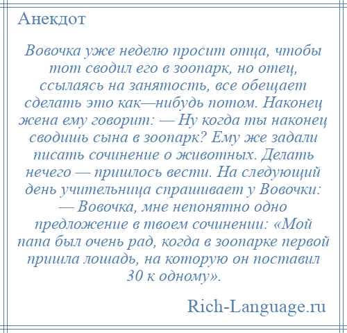 
    Вовочка уже неделю просит отца, чтобы тот сводил его в зоопарк, но отец, ссылаясь на занятость, все обещает сделать это как—нибудь потом. Наконец жена ему говорит: — Ну когда ты наконец сводишь сына в зоопарк? Ему же задали писать сочинение о животных. Делать нечего — пришлось вести. На следующий день учительница спрашивает у Вовочки: — Вовочка, мне непонятно одно предложение в твоем сочинении: «Мой папа был очень рад, когда в зоопарке первой пришла лошадь, на которую он поставил 30 к одному».