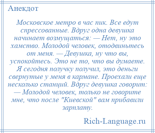 
    Московское метро в час пик. Все едут спрессованные. Вдруг одна девушка начинает возмущаться: — Нет, ну это хамство. Молодой человек, отодвиньтесь от меня. — Девушка, ну что вы, успокойтесь. Это не то, что вы думаете. Я сегодня получку получил, это деньги свернутые у меня в кармане. Проехали еще несколько станций. Вдруг девушка говорит: — Молодой человек, только не говорите мне, что после Киевской вам прибавили зарплату.