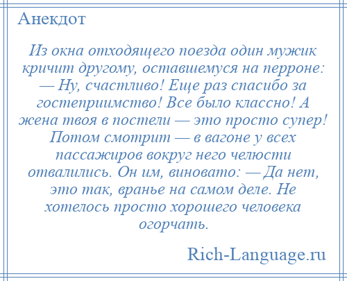 
    Из окна отходящего поезда один мужик кричит другому, оставшемуся на перроне: — Ну, счастливо! Еще раз спасибо за гостеприимство! Все было классно! А жена твоя в постели — это просто супер! Потом смотрит — в вагоне у всех пассажиров вокруг него челюсти отвалились. Он им, виновато: — Да нет, это так, вранье на самом деле. Не хотелось просто хорошего человека огорчать.