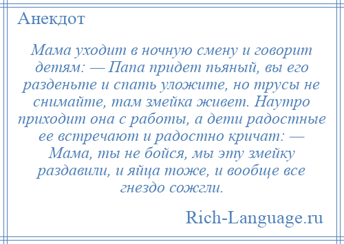 
    Мама уходит в ночную смену и говорит детям: — Папа придет пьяный, вы его разденьте и спать уложите, но трусы не снимайте, там змейка живет. Наутро приходит она с работы, а дети радостные ее встречают и радостно кричат: — Мама, ты не бойся, мы эту змейку раздавили, и яйца тоже, и вообще все гнездо сожгли.