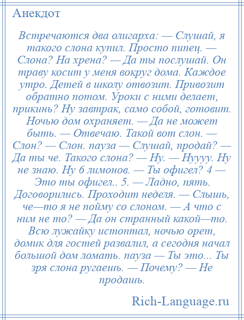 
    Встречаются два олигарха: — Слушай, я такого слона купил. Просто пипец. — Слона? На хрена? — Да ты послушай. Он траву косит у меня вокруг дома. Каждое утро. Детей в школу отвозит. Привозит обратно потом. Уроки с ними делает, прикинь? Ну завтрак, само собой, готовит. Ночью дом охраняет. — Да не может быть. — Отвечаю. Такой вот слон. — Слон? — Слон. пауза — Слушай, продай? — Да ты че. Такого слона? — Ну. — Нуууу. Ну не знаю. Ну 6 лимонов. — Ты офигел? 4 — Это ты офигел.. 5. — Ладно, пять. Договорились. Проходит неделя. — Слышь, че—то я не пойму со слоном. — А что с ним не то? — Да он странный какой—то. Всю лужайку истоптал, ночью орет, домик для гостей развалил, а сегодня начал большой дом ломать. пауза — Ты это... Ты зря слона ругаешь. — Почему? — Не продашь.