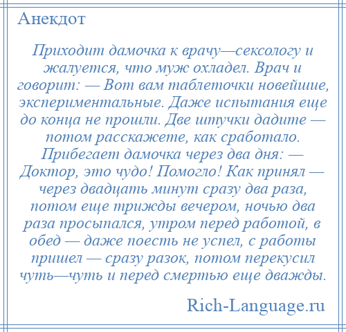 
    Приходит дамочка к врачу—сексологу и жалуется, что муж охладел. Врач и говорит: — Вот вам таблеточки новейшие, экспериментальные. Даже испытания еще до конца не прошли. Две штучки дадите — потом расскажете, как сработало. Прибегает дамочка через два дня: — Доктор, это чудо! Помогло! Как принял — через двадцать минут сразу два раза, потом еще трижды вечером, ночью два раза просыпался, утром перед работой, в обед — даже поесть не успел, с работы пришел — сразу разок, потом перекусил чуть—чуть и перед смертью еще дважды.