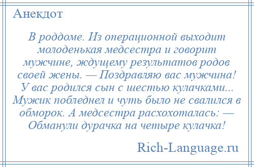 
    В роддоме. Из операционной выходит молоденькая медсестра и говорит мужчине, ждущему результатов родов своей жены. — Поздравляю вас мужчина! У вас родился сын с шестью кулачками... Мужик побледнел и чуть было не свалился в обморок. А медсестра расхохоталась: — Обманули дурачка на четыре кулачка!