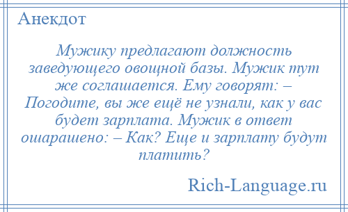 
    Мужику предлагают должность заведующего овощной базы. Мужик тут же соглашается. Ему говорят: – Погодите, вы же ещё не узнали, как у вас будет зарплата. Мужик в ответ ошарашено: – Как? Еще и зарплату будут платить?