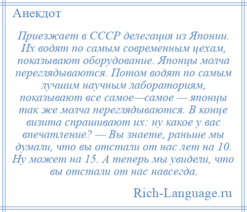 
    Приезжает в СССР делегация из Японии. Их водят по самым современным цехам, показывают оборудование. Японцы молча переглядываются. Потом водят по самым лучшим научным лабораториям, показывают все самое—самое — японцы так же молча переглядываются. В конце визита спрашивают их: ну какое у вас впечатление? — Вы знаете, раньше мы думали, что вы отстали от нас лет на 10. Ну может на 15. А теперь мы увидели, что вы отстали от нас навсегда.