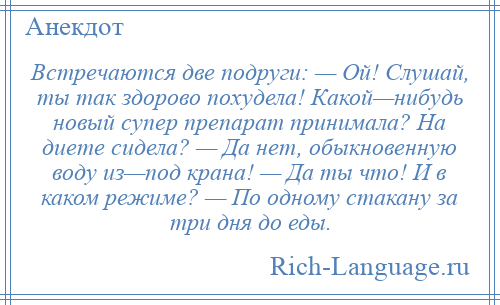 
    Встречаются две подруги: — Ой! Слушай, ты так здорово похудела! Какой—нибудь новый супер препарат принимала? На диете сидела? — Да нет, обыкновенную воду из—под крана! — Да ты что! И в каком режиме? — По одному стакану за три дня до еды.
