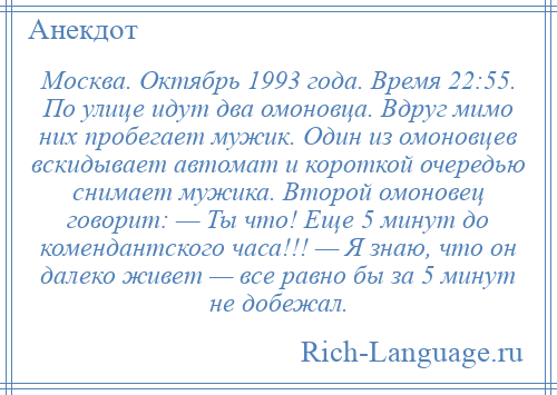 
    Москва. Октябрь 1993 года. Время 22:55. По улице идут два омоновца. Вдруг мимо них пробегает мужик. Один из омоновцев вскидывает автомат и короткой очередью снимает мужика. Второй омоновец говорит: — Ты что! Еще 5 минут до комендантского часа!!! — Я знаю, что он далеко живет — все равно бы за 5 минут не добежал.