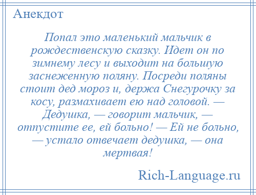 
    Попал это маленький мальчик в рождественскую сказку. Идет он по зимнему лесу и выходит на большую заснеженную поляну. Посреди поляны стоит дед мороз и, держа Снегурочку за косу, размахивает ею над головой. — Дедушка, — говорит мальчик, — отпустите ее, ей больно! — Ей не больно, — устало отвечает дедушка, — она мертвая!