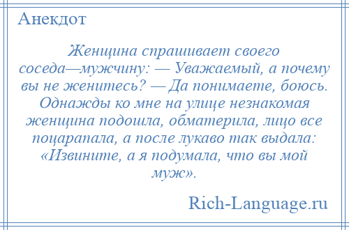 
    Женщина спрашивает своего соседа—мужчину: — Уважаемый, а почему вы не женитесь? — Да понимаете, боюсь. Однажды ко мне на улице незнакомая женщина подошла, обматерила, лицо все поцарапала, а после лукаво так выдала: «Извините, а я подумала, что вы мой муж».