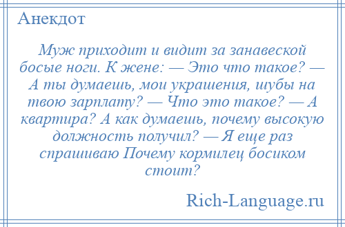 
    Муж приходит и видит за занавеской босые ноги. К жене: — Это что такое? — А ты думаешь, мои украшения, шубы на твою зарплату? — Что это такое? — А квартира? А как думаешь, почему высокую должность получил? — Я еще раз спрашиваю Почему кормилец босиком стоит?