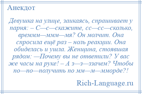 
    Девушка на улице, заикаясь, спрашивает у парня: – С—с—скажите, сс—сс—сколько, времмм—ммм—мя? Он молчит. Она спросила ещё раз – ноль реакции. Она обиделась и ушла. Женщина, стоявшая рядом: —Почему вы не ответили? У вас же часы на руке! – А з—з—ззачем? Чтобы по—по—получить по мм—м—мморде?!