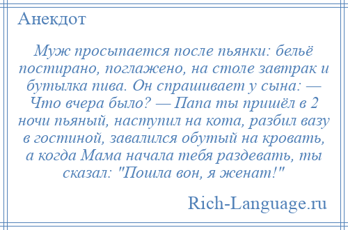 
    Муж просыпается после пьянки: бельё постирано, поглажено, на столе завтрак и бутылка пива. Он спрашивает у сына: — Что вчера было? — Папа ты пришёл в 2 ночи пьяный, наступил на кота, разбил вазу в гостиной, завалился обутый на кровать, а когда Мама начала тебя раздевать, ты сказал: Пошла вон, я женат! 