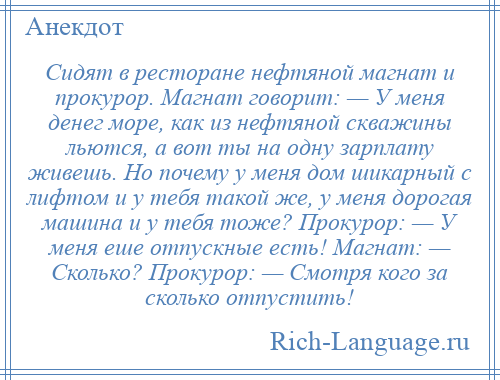 
    Сидят в ресторане нефтяной магнат и прокурор. Магнат говорит: — У меня денег море, как из нефтяной скважины льются, а вот ты на одну зарплату живешь. Но почему у меня дом шикарный с лифтом и у тебя такой же, у меня дорогая машина и у тебя тоже? Прокурор: — У меня еше отпускные есть! Магнат: — Сколько? Прокурор: — Смотря кого за сколько отпустить!