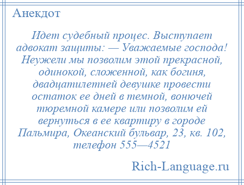 
    Идет судебный процес. Выступает адвокат защиты: — Уважаемые господа! Неужели мы позволим этой прекрасной, одинокой, сложенной, как богиня, двадцатилетней девушке провести остаток ее дней в темной, вонючей тюремной камере или позволим ей вернуться в ее квартиру в городе Пальмира, Океанский бульвар, 23, кв. 102, телефон 555—4521