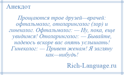 
    Прощаются трое друзей—врачей: офтальмолог, отоларинголог (лор) и гинеколог. Офтальмолог: — Ну, пока, еще увидимся! Отоларинголог: — Бывайте, надеюсь вскоре вас опять услышать! Гинеколог: — Привет женам! Я загляну как—нибудь!