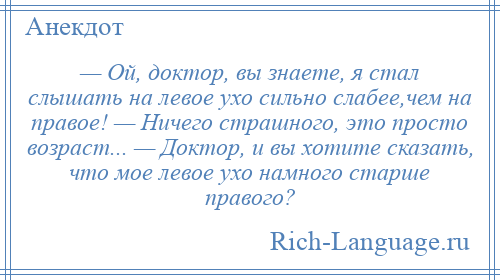 
    — Ой, доктор, вы знаете, я стал слышать на левое ухо сильно слабее,чем на правое! — Ничего страшного, это просто возраст... — Доктор, и вы хотите сказать, что мое левое ухо намного старше правого?