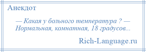 
    — Какая у больного температура ? — Нормальная, комнатная, 18 градусов...