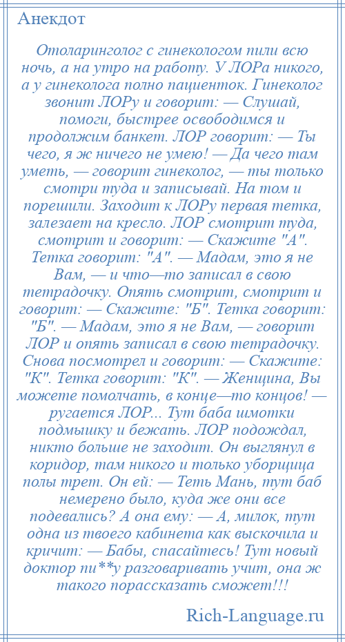 
    Отоларинголог с гинекологом пили всю ночь, а на утро на работу. У ЛОРа никого, а у гинеколога полно пациенток. Гинеколог звонит ЛОРу и говорит: — Слушай, помоги, быстрее освободимся и продолжим банкет. ЛОР говорит: — Ты чего, я ж ничего не умею! — Да чего там уметь, — говорит гинеколог, — ты только смотри туда и записывай. На том и порешили. Заходит к ЛОРу первая тетка, залезает на кресло. ЛОР смотрит туда, смотрит и говорит: — Скажите А . Тетка говорит: А . — Мадам, это я не Вам, — и что—то записал в свою тетрадочку. Опять смотрит, смотрит и говорит: — Скажите: Б . Тетка говорит: Б . — Мадам, это я не Вам, — говорит ЛОР и опять записал в свою тетрадочку. Снова посмотрел и говорит: — Скажите: К . Тетка говорит: К . — Женщина, Вы можете помолчать, в конце—то концов! — ругается ЛОР... Тут баба шмотки подмышку и бежать. ЛОР подождал, никто больше не заходит. Он выглянул в коридор, там никого и только уборщица полы трет. Он ей: — Теть Мань, тут баб немерено было, куда же они все подевались? А она ему: — А, милок, тут одна из твоего кабинета как выскочила и кричит: — Бабы, спасайтесь! Тут новый доктор пи**у разговаривать учит, она ж такого порассказать сможет!!!