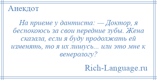 
    На приеме у дантиста: — Доктор, я беспокоюсь за свои передние зубы. Жена сказала, если я буду продолжать ей изменять, то я их лишусь... или это мне к венерологу?