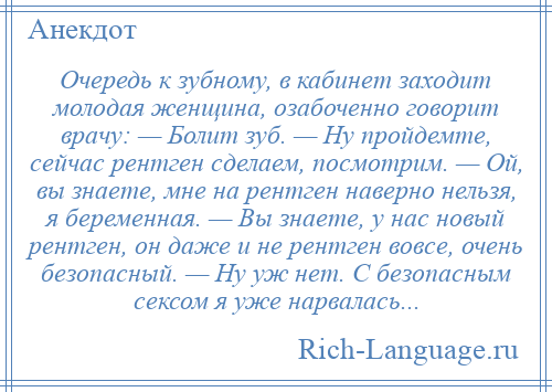 
    Очередь к зубному, в кабинет заходит молодая женщина, озабоченно говорит врачу: — Болит зуб. — Ну пройдемте, сейчас рентген сделаем, посмотрим. — Ой, вы знаете, мне на рентген наверно нельзя, я беременная. — Вы знаете, у нас новый рентген, он даже и не рентген вовсе, очень безопасный. — Ну уж нет. С безопасным сексом я уже нарвалась...