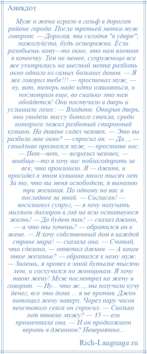 
    Муж и жена играли в гольф в дорогом районе города. После третьей метки муж говорит: — Дорогая, ты сегодня в ударе ; пожалуйста, будь осторожна. Если разобьешь кому—то окно, это нам влетит в копеечку. Тем не менее, супружница все же ухитрилась на шестой метке разбить окно одного из самых больших домов. — Я же говорил тебе!!! — простонал муж, — ну, вот, теперь надо идти извиняться, и посмотрим еще, во сколько это нам обойдется! Они постучали в дверь и услышали голос: — Входите. Открыв дверь, они увидели массу битого стекла, среди которого лежал разбитый старинный кувшин. На диване сидел человек. — Это вы разбили мое окно? — спросил он. — Да..., — стыдливо признался муж, — простите нас. — Нет—нет, — возразил человек, — вообще—то я хочу вас поблагодарить за все, что произошло. Я — джинн, и просидел в этом кувшине много тысяч лет. За то, что вы меня освободили, я выполню три желания. По одному на вас и последнее за мной. — Согласен! — воскликнул супруг, — я хочу получать миллион долларов в год на всю оставшуюся жизнь! — Да будет так! — сказал джинн, — а что ты хочешь? — обратился он к жене. — Я хочу собственный дом в каждой стране мира! — сказала она. — Считай, что сделано, — ответил джинн. — А какое твое желание? — обратился к нему муж. — Знаешь, я провел в этой бутылке тысячи лет, и соскучился по женщинам. Я хочу твою жену! Муж посмотрел на жену и говорит: — Ну... что ж..., мы получили кучу денег, все эти дома ... я не против. Джин потащил жену наверх. Через пару часов неистового секса он спросил: — Сколько лет твоему мужу? — 35 — еле прошептала она. — И он продолжает верить в джиннов? Невероятно...