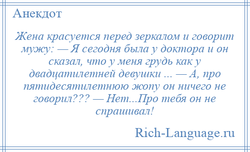 
    Жена красуется перед зеркалом и говорит мужу: — Я сегодня была у доктора и он сказал, что у меня грудь как у двадцатилетней девушки ... — А, про пятидесятилетнюю жопу он ничего не говорил??? — Нет...Про тебя он не спрашивал!