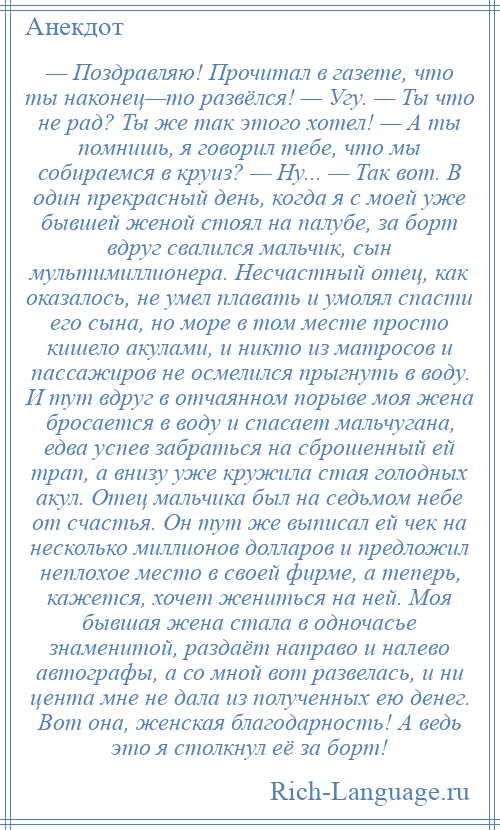 
    — Поздравляю! Прочитал в газете, что ты наконец—то развёлся! — Угу. — Ты что не рад? Ты же так этого хотел! — А ты помнишь, я говорил тебе, что мы собираемся в круиз? — Ну... — Так вот. В один прекрасный день, когда я с моей уже бывшей женой стоял на палубе, за борт вдруг свалился мальчик, сын мультимиллионера. Несчастный отец, как оказалось, не умел плавать и умолял спасти его сына, но море в том месте просто кишело акулами, и никто из матросов и пассажиров не осмелился прыгнуть в воду. И тут вдруг в отчаянном порыве моя жена бросается в воду и спасает мальчугана, едва успев забраться на сброшенный ей трап, а внизу уже кружила стая голодных акул. Отец мальчика был на седьмом небе от счастья. Он тут же выписал ей чек на несколько миллионов долларов и предложил неплохое место в своей фирме, а теперь, кажется, хочет жениться на ней. Моя бывшая жена стала в одночасье знаменитой, раздаёт направо и налево автографы, а со мной вот развелась, и ни цента мне не дала из полученных ею денег. Вот она, женская благодарность! А ведь это я столкнул её за борт!