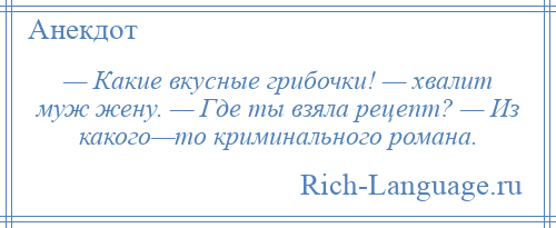 
    — Какие вкусные грибочки! — хвалит муж жену. — Где ты взяла рецепт? — Из какого—то криминального романа.