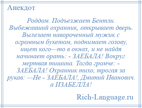 
    Роддом. Подъезжает Бентли. Выбежавший охранник, открывает дверь. Вылезает навороченный мужик с огромным букетом, поднимает голову, ищет кого—то в окнах, и не найдя начинает орать: - ЗАЕБАЛА! Вокруг мертвая тишина. Тогда громче: - ЗАЕБАЛА! Охранник тихо, трогая за рукав: —Не - ЗАЕБАЛА!, Дмитий Иванович. а ИЗАБЕЛЛА!