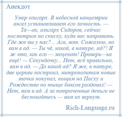 
    Умер олигарх. В небесной канцелярии ангел устанавливает его личность. — Та—ак, олигарх Сидоров, сейчас посмотрим по списку, куда вас направить. Где же вы у нас?... Ага, вот. Сожалею, но вам в ад. — Ты чё, какой, в натуре, ад?! Я ж это, как его — меценат! Проверь—ка ещё! — Секундочку... Нет, всё правильно, вам в ад. — Да какой ад? Я же, в натуре, две церкви построил, митрополитам новые тачки покупал, нищим на Пасху и Рождество по тыще баксов раздавал! — Нет, вам в ад. А за потраченные деньги не беспокойтесь — вам их вернут.