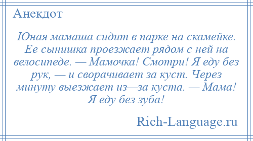 
    Юная мамаша сидит в парке на скамейке. Ее сынишка проезжает рядом с ней на велосипеде. — Мамочка! Смотри! Я еду без рук, — и сворачивает за куст. Через минуту выезжает из—за куста. — Мама! Я еду без зуба!