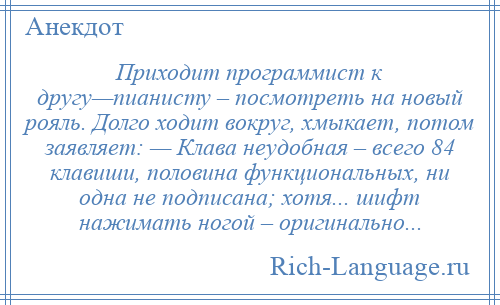 
    Приходит программист к другу—пианисту – посмотреть на новый рояль. Долго ходит вокруг, хмыкает, потом заявляет: — Клава неудобная – всего 84 клавиши, половина функциональных, ни одна не подписана; хотя... шифт нажимать ногой – оригинально...