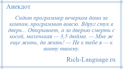 
    Сидит программер вечерком дома за компом, программит вовсю. Вдруг стук в дверь... Открывает, а за дверью смерть с косой, маленькая — 3,5 дюйма. — Мне ж еще жить, да жить! — Не к тебе я — к винту твоему.