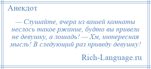 
    — Слушайте, вчера из вашей комнаты неслось такое ржание, будто вы привели не девушку, а лошадь! — Хм, интересная мысль! В следующий раз приведу девушку!