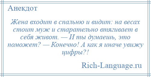 
    Жена входит в спальню и видит: на весах стоит муж и старательно втягивает в себя живот. — И ты думаешь, это поможет? — Конечно! А как я иначе увижу цифры?!