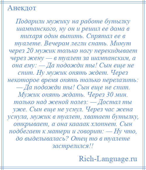 
    Подарили мужику на работе бутылку шампанского, ну он и решил ее дома в тихаря один выпить. Спрятал ее в туалете. Вечером легли спать. Минут через 20 мужик только ногу перекидывает через жену — в туалет за шампанским, а она ему: — Да подожди ты! Сын еще не спит. Ну мужик опять ждет. Через некоторое время опять только перелазить: — Да подожди ты! Сын еще не спит. Мужик опять ждать. Через 30 мин. только над женой полез: — Достал ты уже. Сын еще не уснул. Через час жена уснула, мужик в туалет, хватает бутылку, открывает, а она каааак хлопнет. Сын подбегает к матери и говорит: — Ну что, до выделывалась? Отец то в туалете застрелился!!