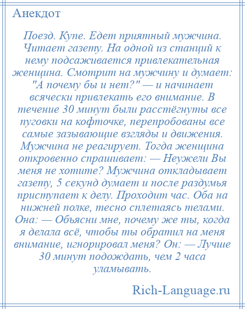 
    Поезд. Купе. Едет приятный мужчина. Читает газету. На одной из станций к нему подсаживается привлекательная женщина. Смотрит на мужчину и думает: А почему бы и нет? — и начинает всячески привлекать его внимание. В течение 30 минут были расстёгнуты все пуговки на кофточке, перепробованы все самые зазывающие взгляды и движения. Мужчина не реагирует. Тогда женщина откровенно спрашивает: — Неужели Вы меня не хотите? Мужчина откладывает газету, 5 секунд думает и после раздумья приступает к делу. Проходит час. Оба на нижней полке, тесно сплетаясь телами. Она: — Объясни мне, почему же ты, когда я делала всё, чтобы ты обратил на меня внимание, игнорировал меня? Он: — Лучше 30 минут подождать, чем 2 часа уламывать.