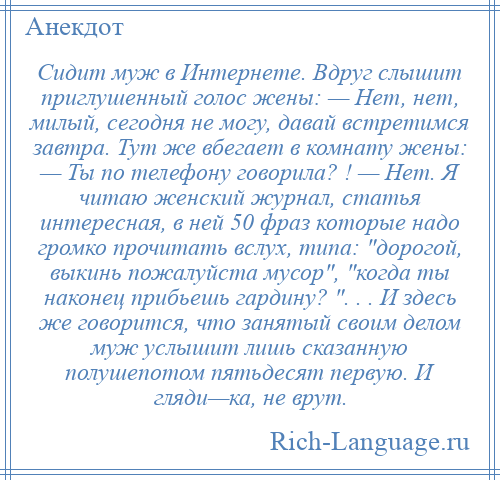 
    Сидит муж в Интернете. Вдруг слышит приглушенный голос жены: — Нет, нет, милый, сегодня не могу, давай встретимся завтра. Тут же вбегает в комнату жены: — Ты по телефону говорила? ! — Нет. Я читаю женский журнал, статья интересная, в ней 50 фраз которые надо громко прочитать вслух, типа: дорогой, выкинь пожалуйста мусор , когда ты наконец прибьешь гардину? . . . И здесь же говорится, что занятый своим делом муж услышит лишь сказанную полушепотом пятьдесят первую. И гляди—ка, не врут.