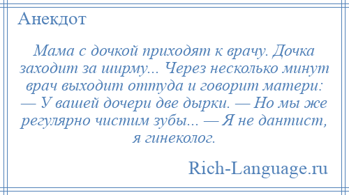 
    Мама с дочкой приходят к врачу. Дочка заходит за ширму... Через несколько минут врач выходит оттуда и говорит матери: — У вашей дочери две дырки. — Но мы же регулярно чистим зубы... — Я не дантист, я гинеколог.