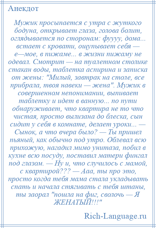 
    Мужик просыпается с утра с жуткого бодуна, открывает глаза, голова болит, оглядывается по сторонам: фуууу, дома... встает с кровати, ощупывает себя — е—мое, в пижаме... в жизни пижаму не одевал. Смотрит — на туалетном столике стакан воды, таблетка аспирина и записка от жены: Милый, завтрак на столе, все прибрала, твоя навеки — жена . Мужик в совершенном непонимании, выпивает таблетку и идет в ванную... по пути обнаруживает, что квартира не то что чистая, просто вылизана до блеска, сын сидит у себя в комнате, делает уроки... — Сынок, а что вчера было? — Ты пришел пьяный, как обычно под утро. Облевал всю прихожую, нагадил мимо унитаза, побил в кухне всю посуду, поставил матери фингал под глазом. — Ну и, что случилось с мамой, с квартирой??? — Ааа, ты про это, просто когда тебя мама стала укладывать спать и начала стягивать с тебя штаны, ты заорал пошла на фиг, сволочь — Я ЖЕНАТЫЙ!!! 