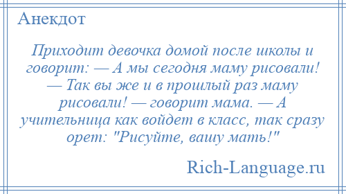 
    Приходит девочка домой после школы и говорит: — А мы сегодня маму рисовали! — Так вы же и в прошлый раз маму рисовали! — говорит мама. — А учительница как войдет в класс, так сразу орет: Рисуйте, вашу мать! 