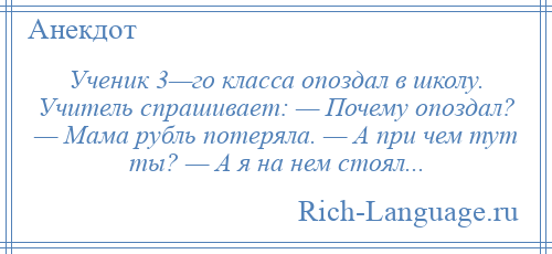 
    Ученик 3—го класса опоздал в школу. Учитель спрашивает: — Почему опоздал? — Мама рубль потеряла. — А при чем тут ты? — А я на нем стоял...