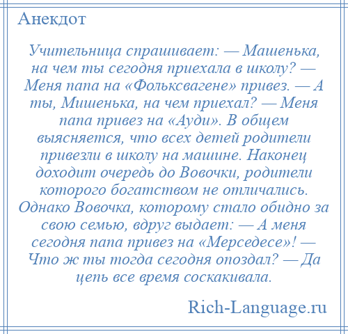 
    Учительница спрашивает: — Машенька, на чем ты сегодня приехала в школу? — Меня папа на «Фольксвагене» привез. — А ты, Мишенька, на чем приехал? — Меня папа привез на «Ауди». В общем выясняется, что всех детей родители привезли в школу на машине. Наконец доходит очередь до Вовочки, родители которого богатством не отличались. Однако Вовочка, которому стало обидно за свою семью, вдруг выдает: — А меня сегодня папа привез на «Мерседесе»! — Что ж ты тогда сегодня опоздал? — Да цепь все время соскакивала.