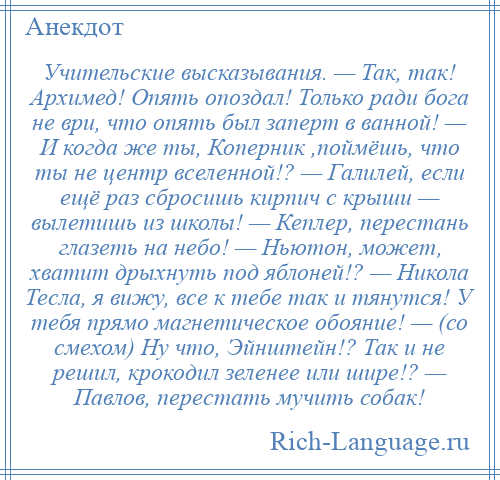 
    Учительские высказывания. — Так, так! Архимед! Опять опоздал! Только ради бога не ври, что опять был заперт в ванной! — И когда же ты, Коперник ,поймёшь, что ты не центр вселенной!? — Галилей, если ещё раз сбросишь кирпич с крыши — вылетишь из школы! — Кеплер, перестань глазеть на небо! — Ньютон, может, хватит дрыхнуть под яблоней!? — Никола Тесла, я вижу, все к тебе так и тянутся! У тебя прямо магнетическое обояние! — (со смехом) Ну что, Эйнштейн!? Так и не решил, крокодил зеленее или шире!? — Павлов, перестать мучить собак!